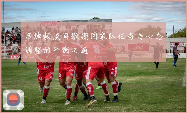 吕焯毅谈间歇期国家队任务与心态调整的平衡之道