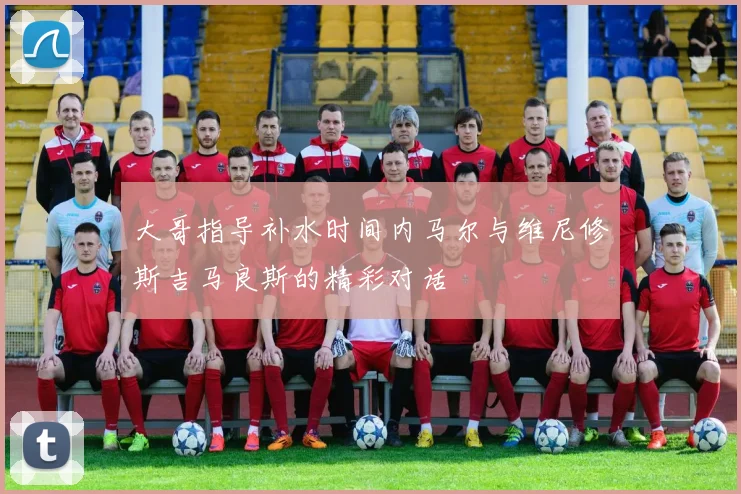 大哥指导补水时间内马尔与维尼修斯吉马良斯的精彩对话