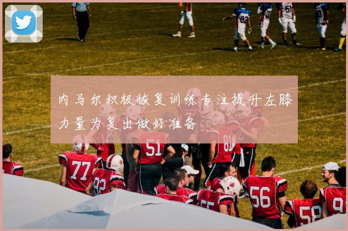 内马尔积极恢复训练专注提升左膝力量为复出做好准备