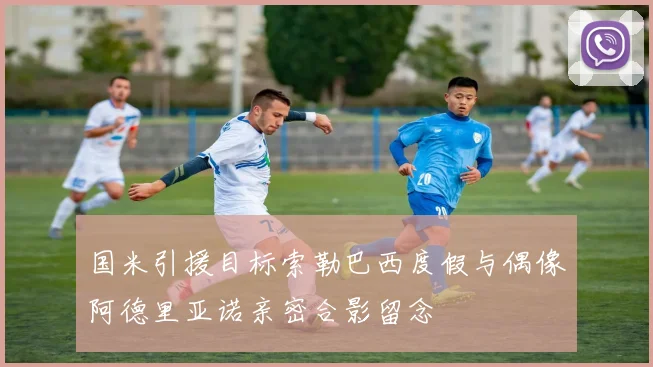 国米引援目标索勒巴西度假与偶像阿德里亚诺亲密合影留念