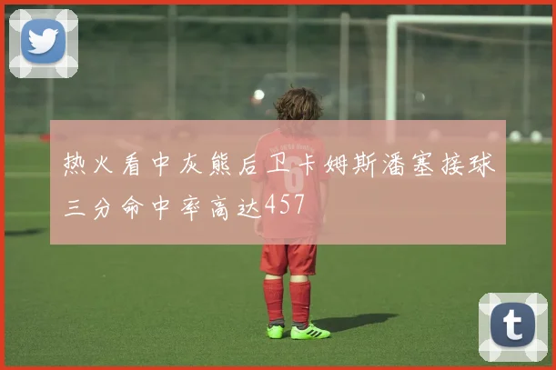 热火看中灰熊后卫卡姆斯潘塞接球三分命中率高达457