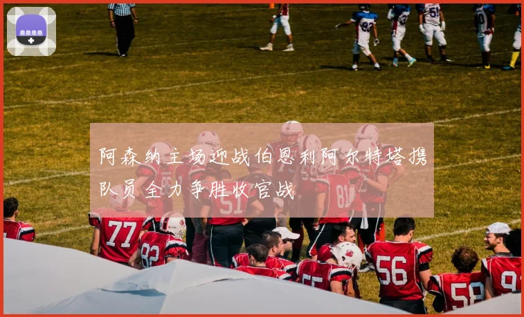 阿森纳主场迎战伯恩利阿尔特塔携队员全力争胜收官战