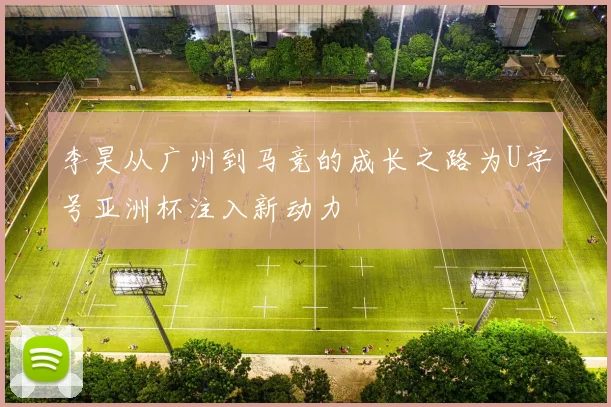 李昊从广州到马竞的成长之路为U字号亚洲杯注入新动力