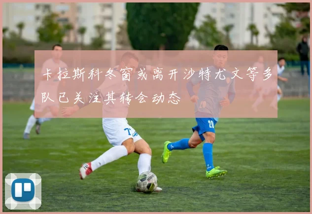 卡拉斯科冬窗或离开沙特尤文等多队已关注其转会动态