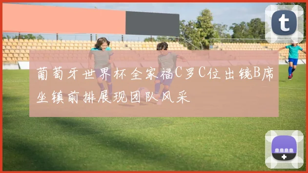 葡萄牙世界杯全家福C罗C位出镜B席坐镇前排展现团队风采