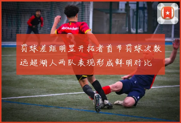 罚球差距明显开拓者首节罚球次数远超湖人两队表现形成鲜明对比