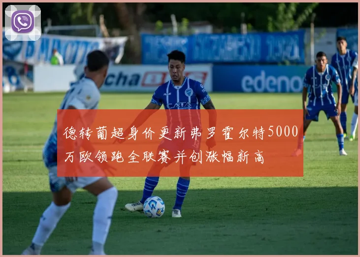 德转葡超身价更新弗罗霍尔特5000万欧领跑全联赛并创涨幅新高