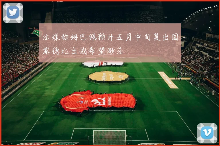 法媒称姆巴佩预计五月中旬复出国家德比出战希望渺茫