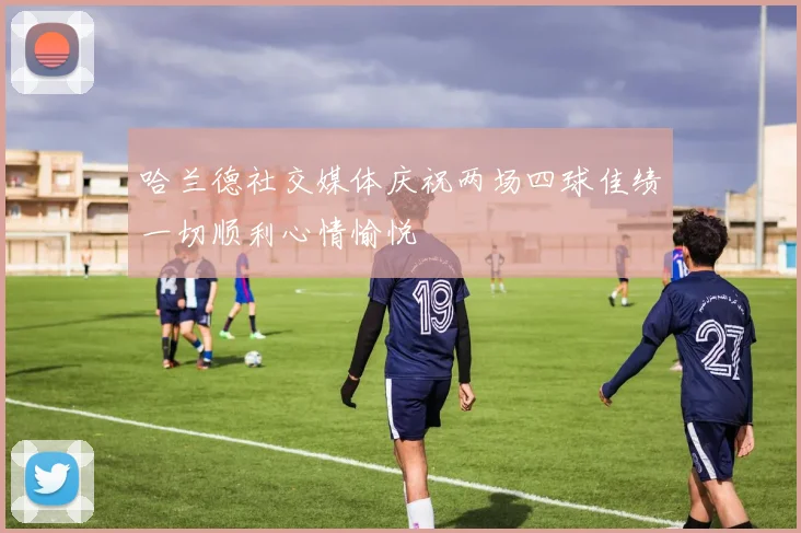 哈兰德社交媒体庆祝两场四球佳绩一切顺利心情愉悦