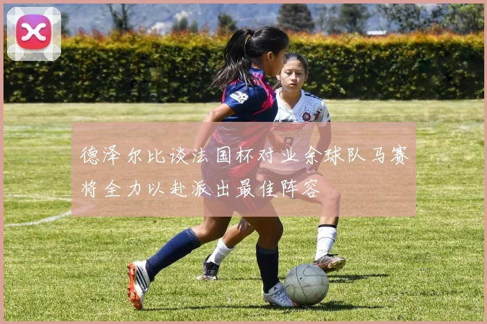 德泽尔比谈法国杯对业余球队马赛将全力以赴派出最佳阵容