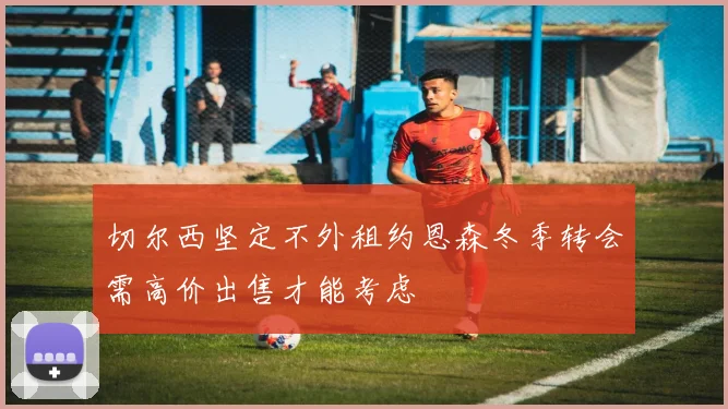 切尔西坚定不外租约恩森冬季转会需高价出售才能考虑