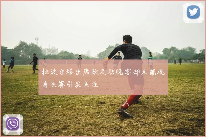 拉波尔塔出席欧足联晚宴却未能观看决赛引发关注