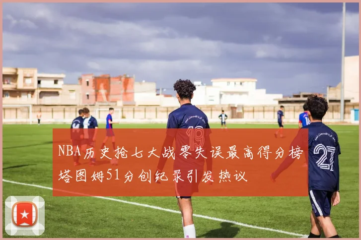 NBA历史抢七大战零失误最高得分榜塔图姆51分创纪录引发热议