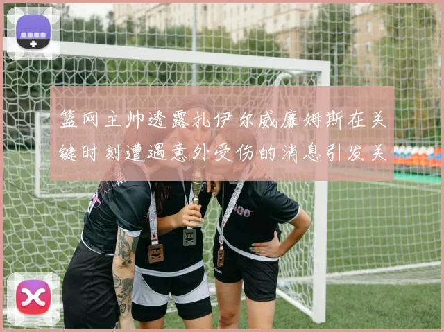 篮网主帅透露扎伊尔威廉姆斯在关键时刻遭遇意外受伤的消息引发关注