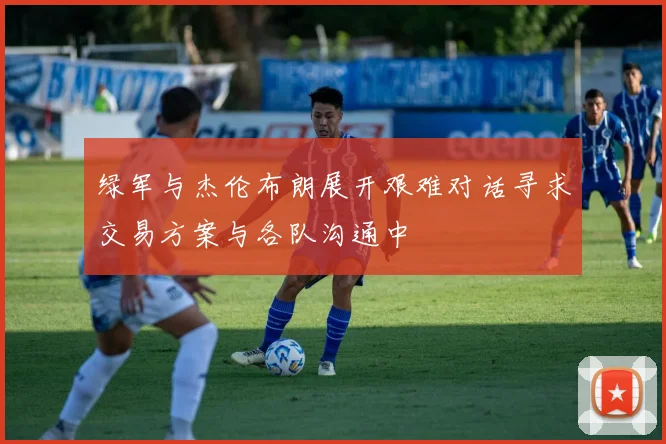 绿军与杰伦布朗展开艰难对话寻求交易方案与各队沟通中