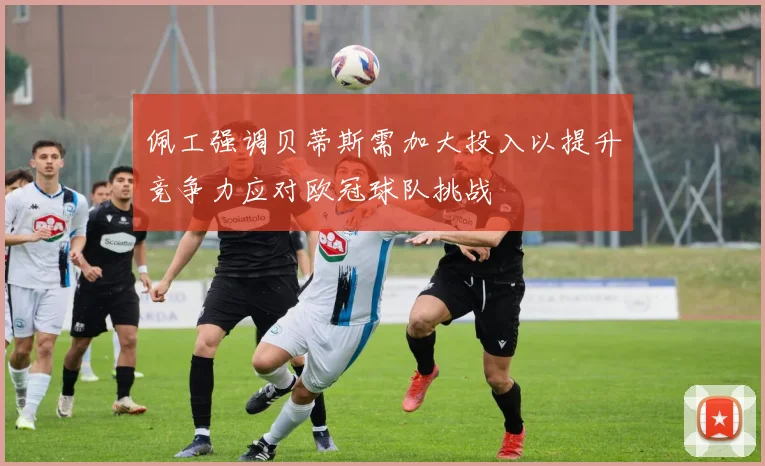 佩工强调贝蒂斯需加大投入以提升竞争力应对欧冠球队挑战