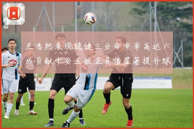 王浩然表现稳健三分命中率高达六成贡献十分五板正负值显著提升球队表现