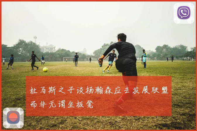 杜马斯之子谈杨瀚森应去发展联盟而非无谓坐板凳