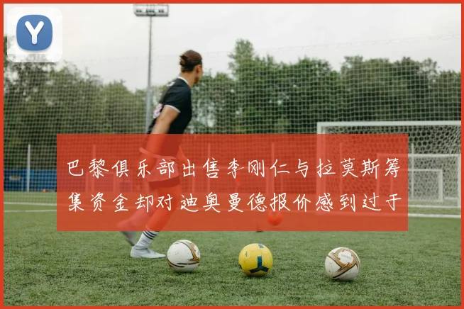 巴黎俱乐部出售李刚仁与拉莫斯筹集资金却对迪奥曼德报价感到过于昂贵