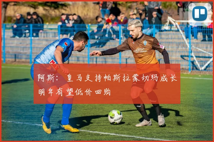 阿斯：皇马支持帕斯拉蒙切玛成长明年有望低价回购