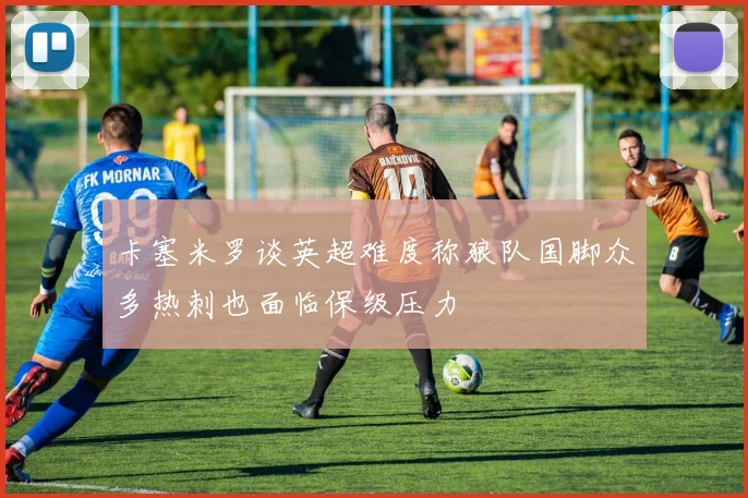 卡塞米罗谈英超难度称狼队国脚众多热刺也面临保级压力