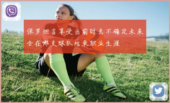 保罗坦言享受当前时光不确定未来会在哪支球队结束职业生涯