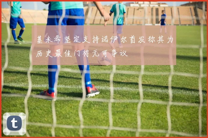 基米希坚定支持诺伊尔首发称其为历史最佳门将无可争议