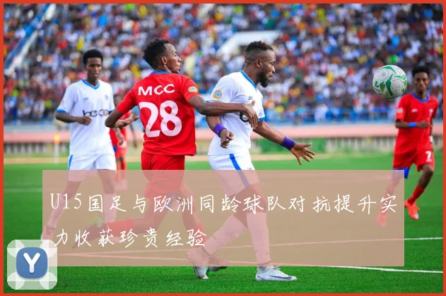 U15国足与欧洲同龄球队对抗提升实力收获珍贵经验