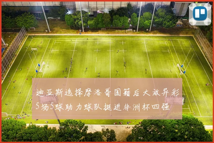 迪亚斯选择摩洛哥国籍后大放异彩5场5球助力球队挺进非洲杯四强