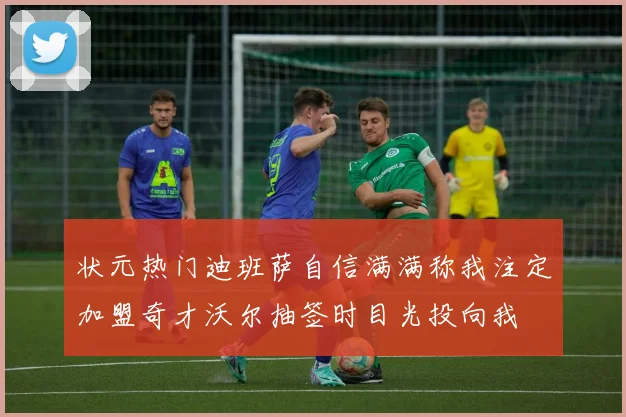 状元热门迪班萨自信满满称我注定加盟奇才沃尔抽签时目光投向我